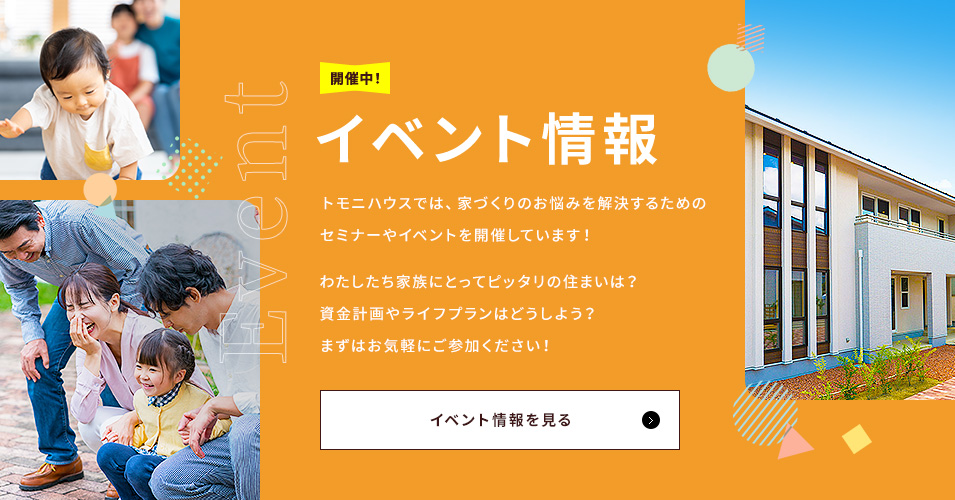Event イベント情報 トモニハウスでは、家づくりのお悩みを解決するためのセミナーやイベントを開催しています！わたしたち家族にとってピッタリの住まいは？資金計画やライフプランはどうしよう？まずはお気軽にご参加ください！