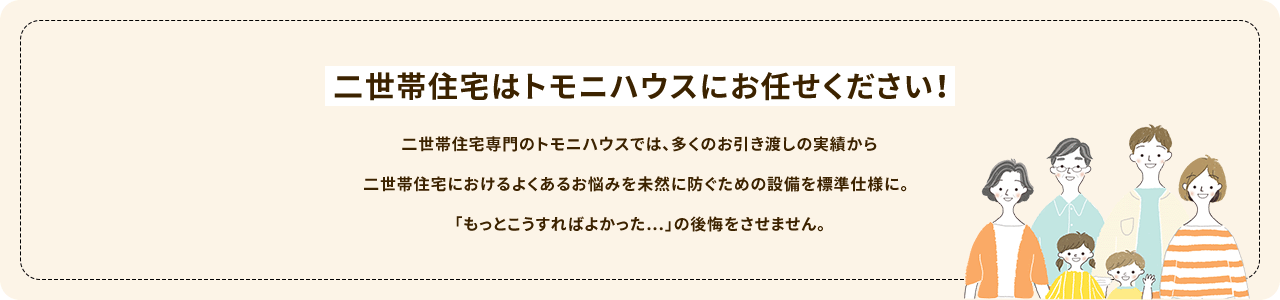 二世帯住宅はトモニハウスにお任せください!二世帯住宅専門のトモニハウスでは、多くのお引渡しの実績から二世帯住宅におけるよくあるお悩みを未然に防ぐための設備を標準仕様に。「もっとこうすればよかった…」の後悔をさせません。