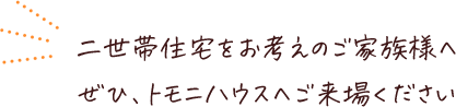 二世帯住宅をお考えのご家族様へぜひ、トモニハウスへご来場ください