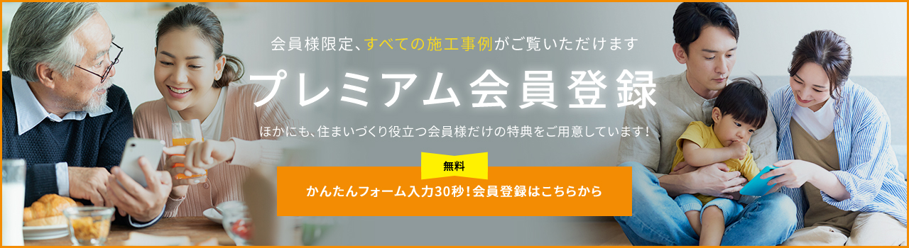会員様限定、すべての施工実績がご覧いただけます プレミアム会員登録 ほかにも、住まいづくり役立つ会員様だけの特典をご用意しています！ かんたんフォーム入力30秒!会員登録はこちらから
